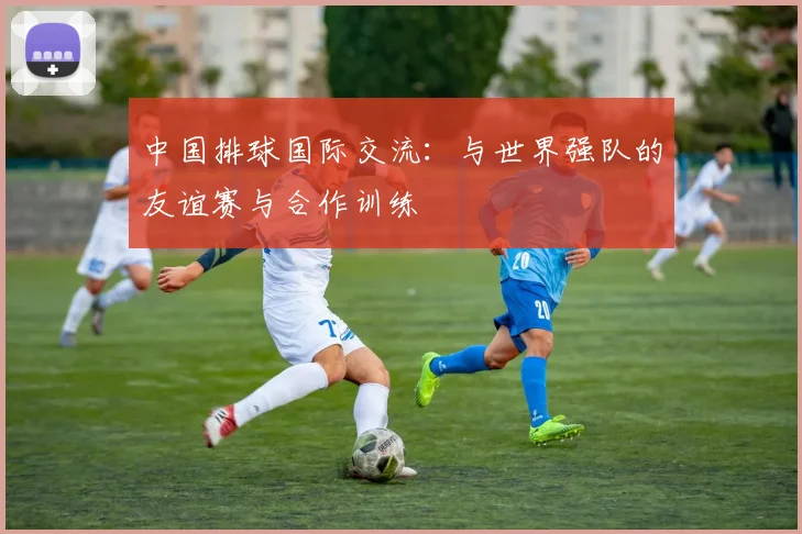 中国排球国际交流:与世界强队的友谊赛与合作训练