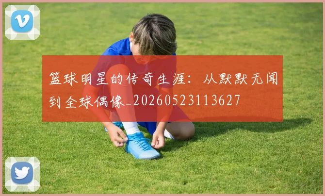 篮球明星的传奇生涯:从默默无闻到全球偶像_20260523113627