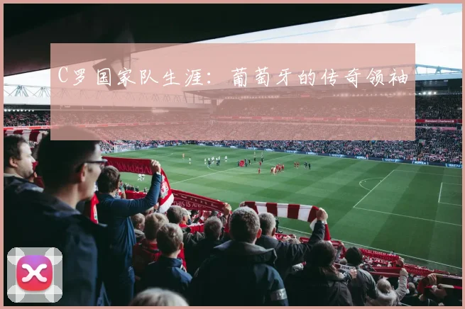 C罗国家队生涯:葡萄牙的传奇领袖