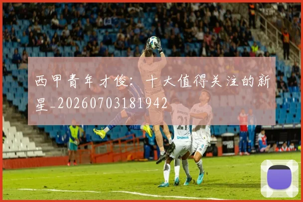 西甲青年才俊:十大值得关注的新星_20260703181942