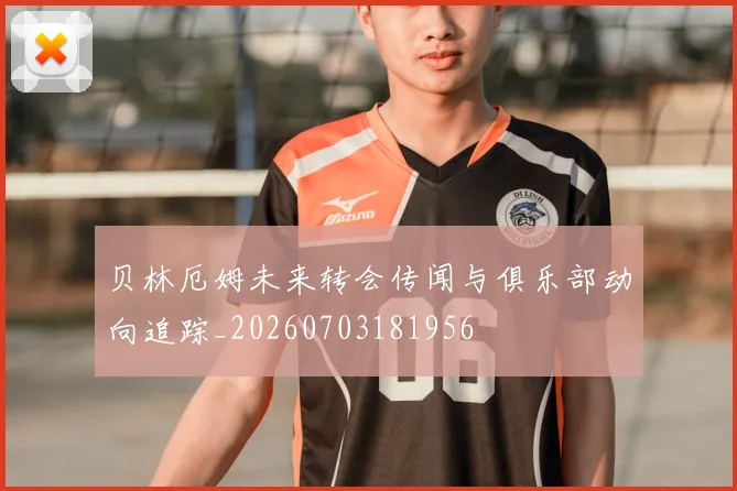 贝林厄姆未来转会传闻与俱乐部动向追踪_20260703181956