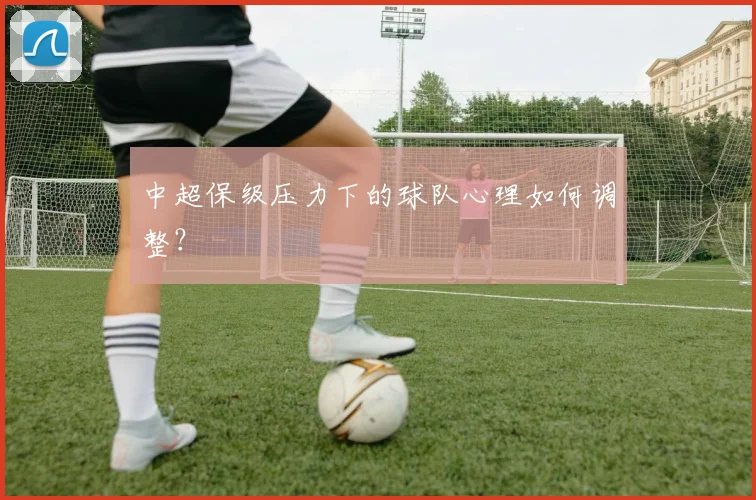 中超保级压力下的球队心理如何调整?